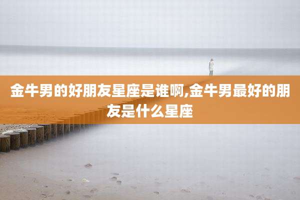 金牛男的好朋友星座是谁啊,金牛男最好的朋友是什么星座
