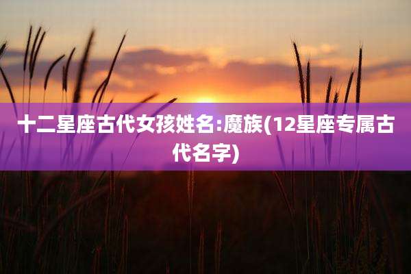 十二星座古代女孩姓名:魔族(12星座专属古代名字)