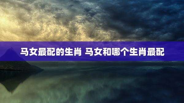 马女最配的生肖 马女和哪个生肖最配