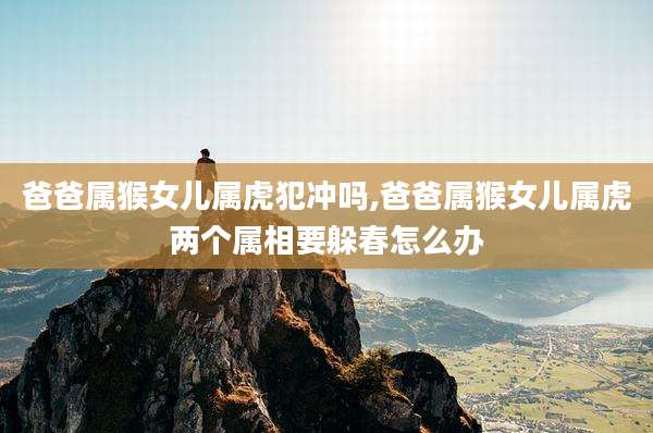 爸爸属猴女儿属虎犯冲吗,爸爸属猴女儿属虎两个属相要躲春怎么办