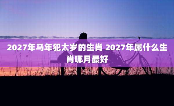 2027年马年犯太岁的生肖 2027年属什么生肖哪月最好