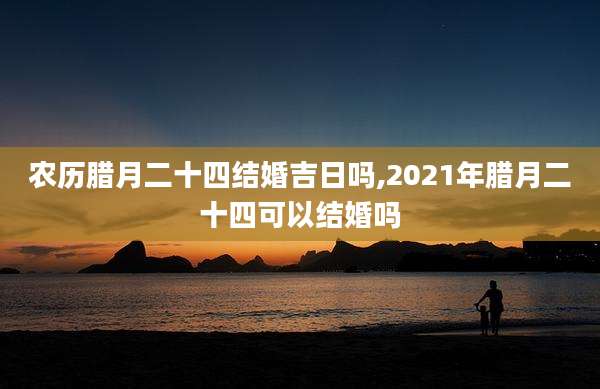 农历腊月二十四结婚吉日吗,2021年腊月二十四可以结婚吗