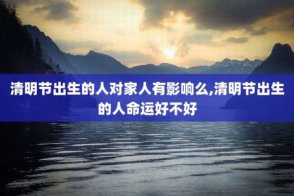 清明节出生的人对家人有影响么,清明节出生的人命运好不好