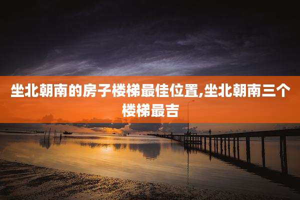 坐北朝南的房子楼梯最佳位置,坐北朝南三个楼梯最吉
