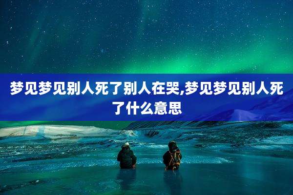 梦见梦见别人死了别人在哭,梦见梦见别人死了什么意思