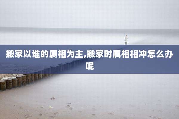 搬家以谁的属相为主,搬家时属相相冲怎么办呢