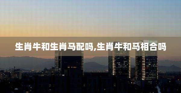 生肖牛和生肖马配吗,生肖牛和马相合吗