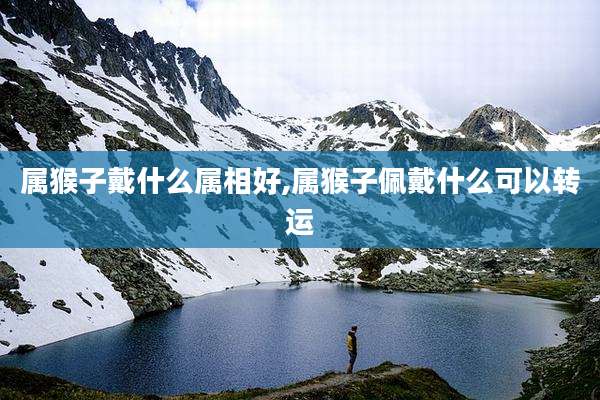 属猴子戴什么属相好,属猴子佩戴什么可以转运