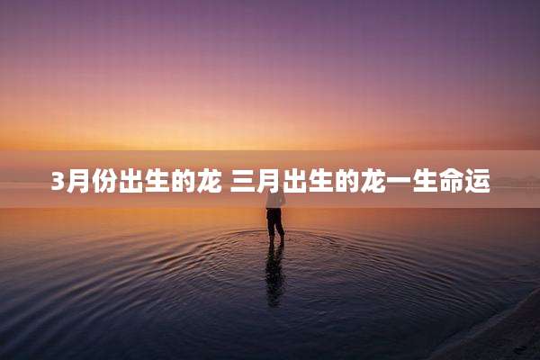 3月份出生的龙 三月出生的龙一生命运
