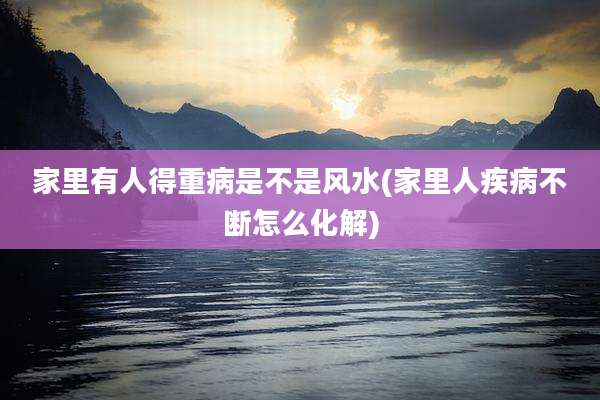 家里有人得重病是不是风水(家里人疾病不断怎么化解)