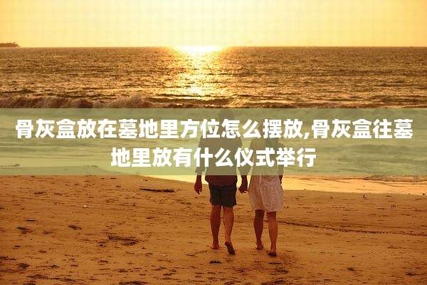 骨灰盒放在墓地里方位怎么摆放,骨灰盒往墓地里放有什么仪式举行