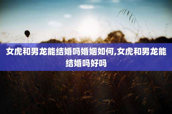 女虎和男龙能结婚吗婚姻如何,女虎和男龙能结婚吗好吗