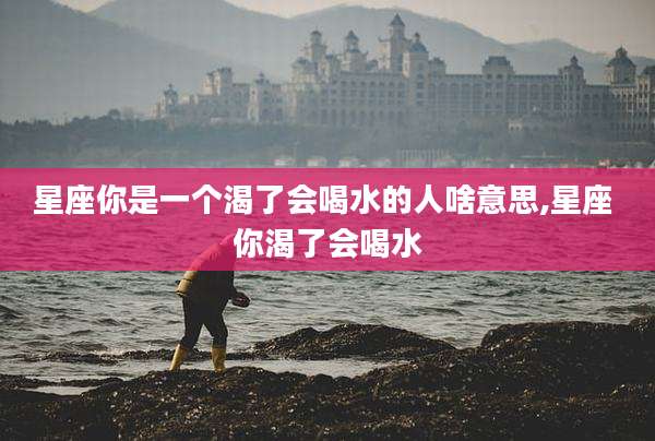 星座你是一个渴了会喝水的人啥意思,星座 你渴了会喝水
