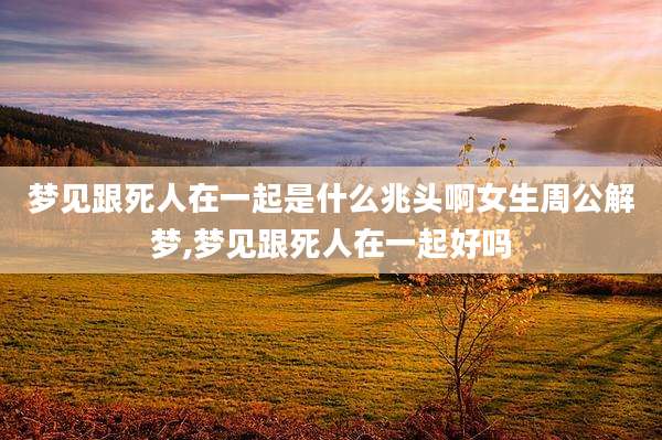 梦见跟死人在一起是什么兆头啊女生周公解梦,梦见跟死人在一起好吗