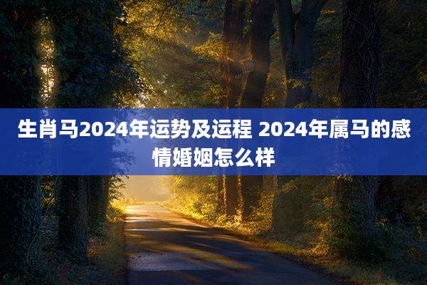 生肖马2024年运势及运程 2024年属马的感情婚姻怎么样