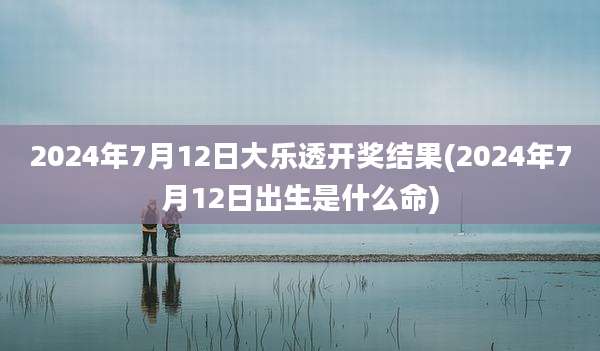 2024年7月12日大乐透开奖结果(2024年7月12日出生是什么命)