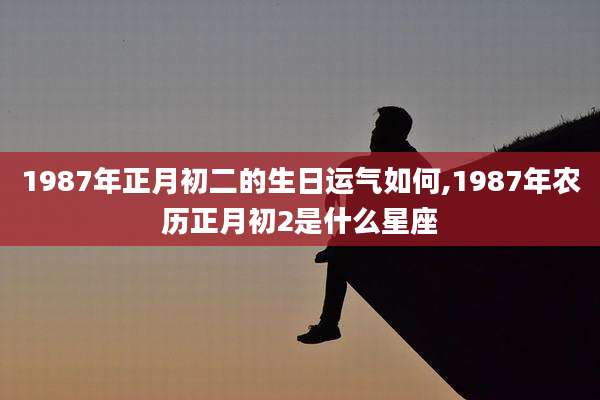 1987年正月初二的生日运气如何,1987年农历正月初2是什么星座