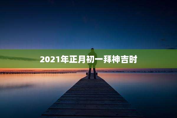 2021年正月初一拜神吉时