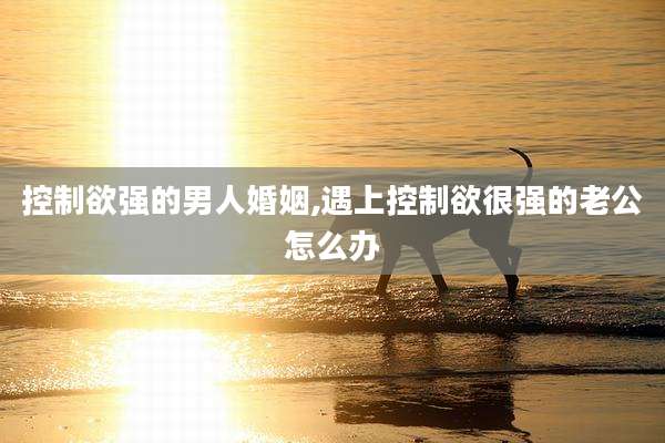 控制欲强的男人婚姻,遇上控制欲很强的老公怎么办