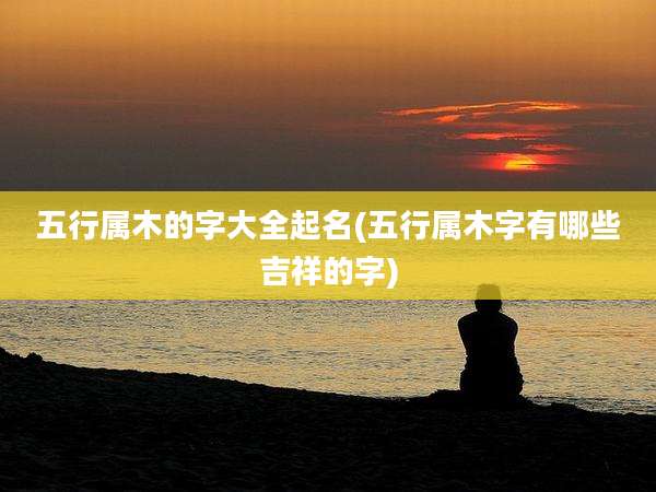 五行属木的字大全起名(五行属木字有哪些吉祥的字)
