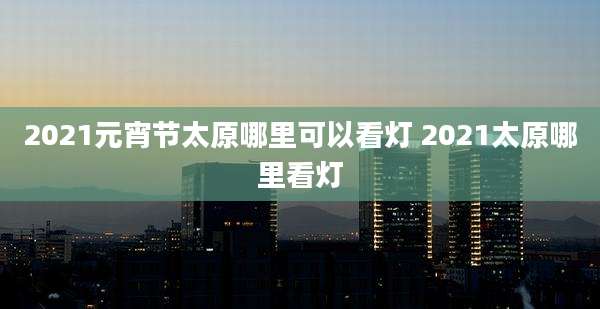 2021元宵节太原哪里可以看灯 2021太原哪里看灯