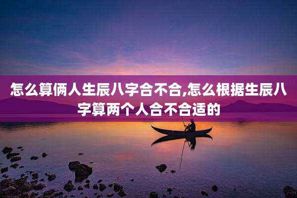 怎么算俩人生辰八字合不合,怎么根据生辰八字算两个人合不合适的