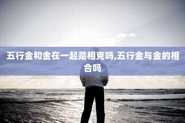 五行金和金在一起是相克吗,五行金与金的相合吗