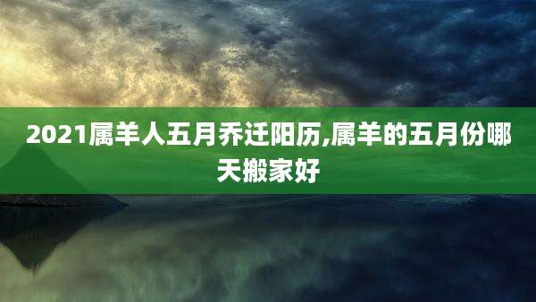 2021属羊人五月乔迁阳历,属羊的五月份哪天搬家好