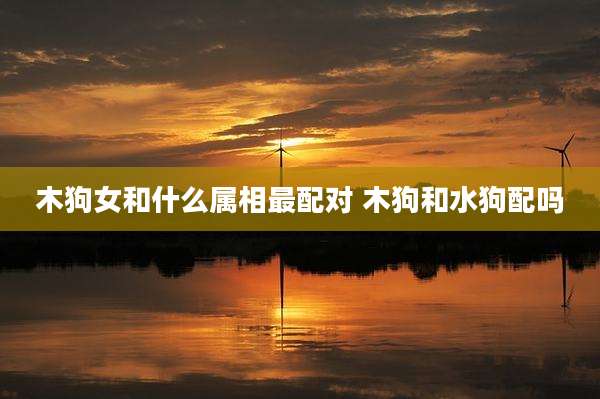 木狗女和什么属相最配对 木狗和水狗配吗