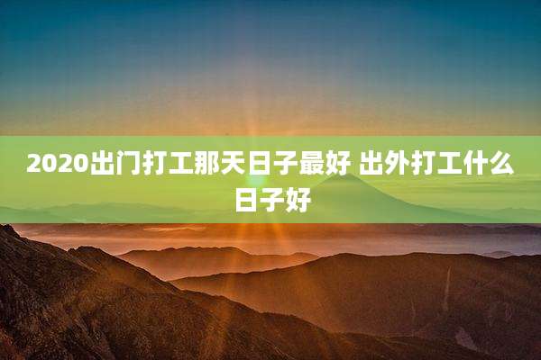 2020出门打工那天日子最好 出外打工什么日子好