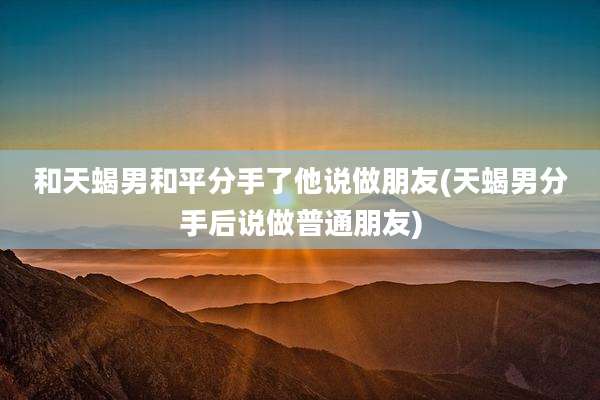 和天蝎男和平分手了他说做朋友(天蝎男分手后说做普通朋友)