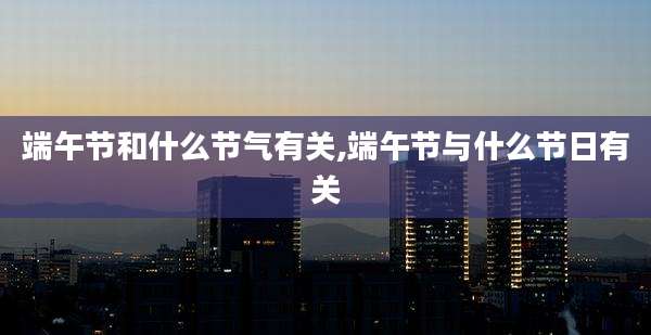 端午节和什么节气有关,端午节与什么节日有关