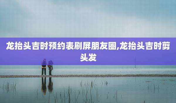 龙抬头吉时预约表刷屏朋友圈,龙抬头吉时剪头发