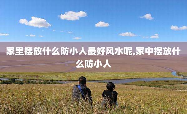家里摆放什么防小人最好风水呢,家中摆放什么防小人