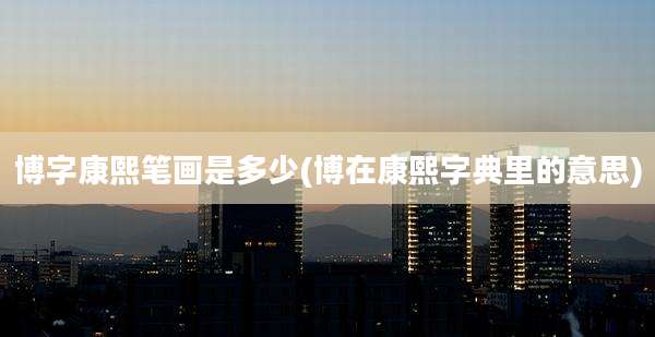 博字康熙笔画是多少(博在康熙字典里的意思)