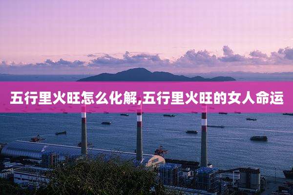 五行里火旺怎么化解,五行里火旺的女人命运