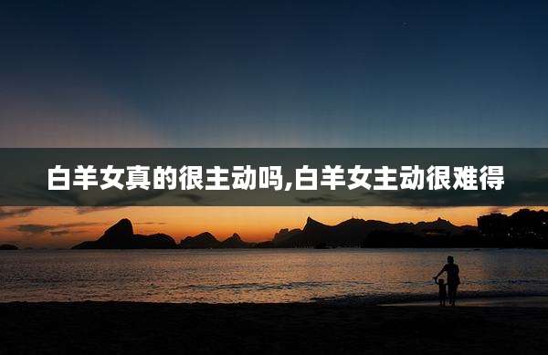 白羊女真的很主动吗,白羊女主动很难得