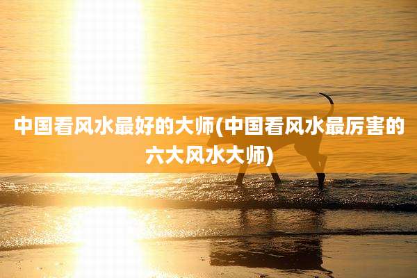 中国看风水最好的大师(中国看风水最厉害的六大风水大师)