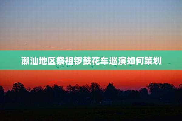 潮汕地区祭祖锣鼓花车巡演如何策划