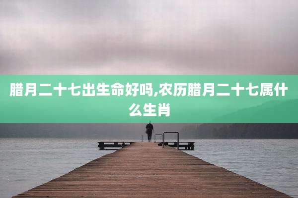 腊月二十七出生命好吗,农历腊月二十七属什么生肖