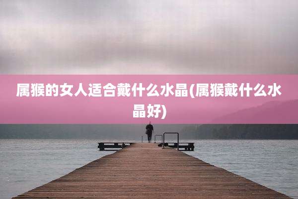 属猴的女人适合戴什么水晶(属猴戴什么水晶好)
