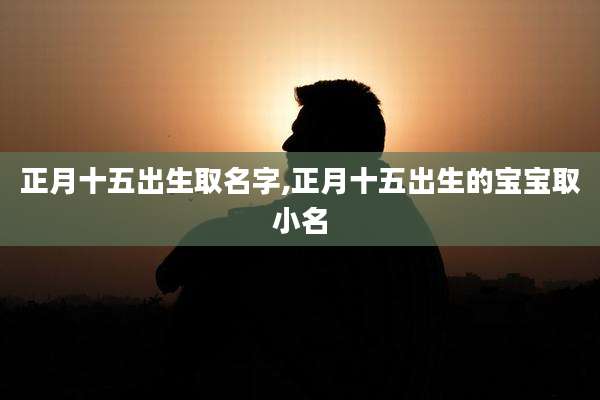正月十五出生取名字,正月十五出生的宝宝取小名