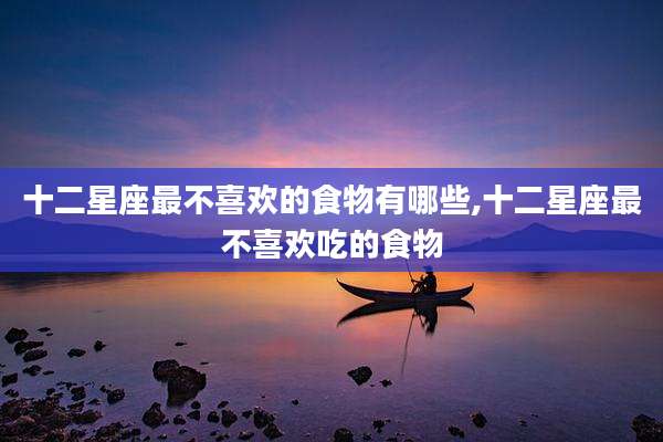 十二星座最不喜欢的食物有哪些,十二星座最不喜欢吃的食物