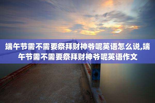 端午节需不需要祭拜财神爷呢英语怎么说,端午节需不需要祭拜财神爷呢英语作文