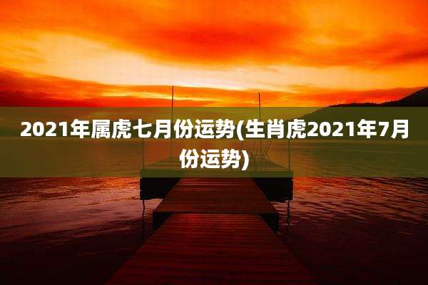 2021年属虎七月份运势(生肖虎2021年7月份运势)