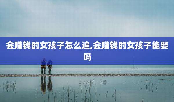会赚钱的女孩子怎么追,会赚钱的女孩子能娶吗