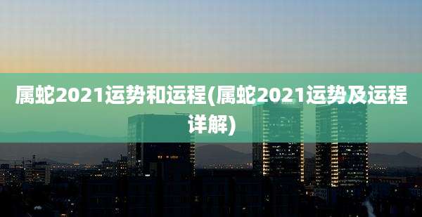 属蛇2021运势和运程(属蛇2021运势及运程详解)