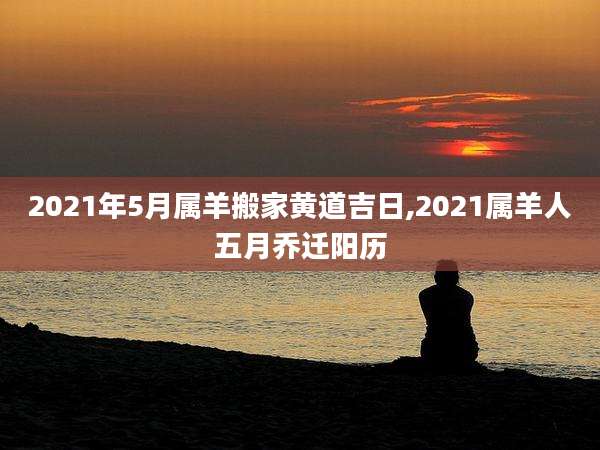 2021年5月属羊搬家黄道吉日,2021属羊人五月乔迁阳历