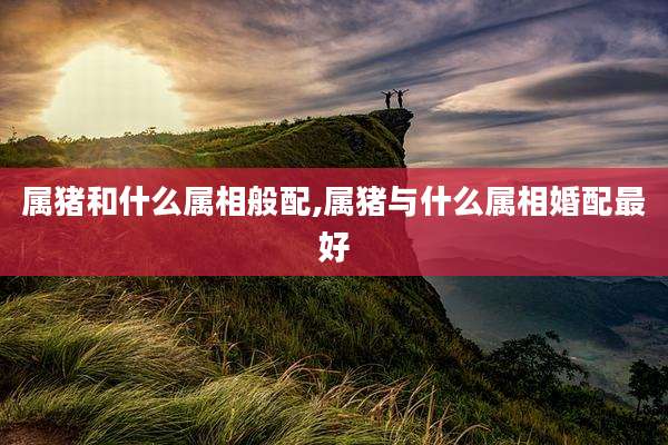 属猪和什么属相般配,属猪与什么属相婚配最好