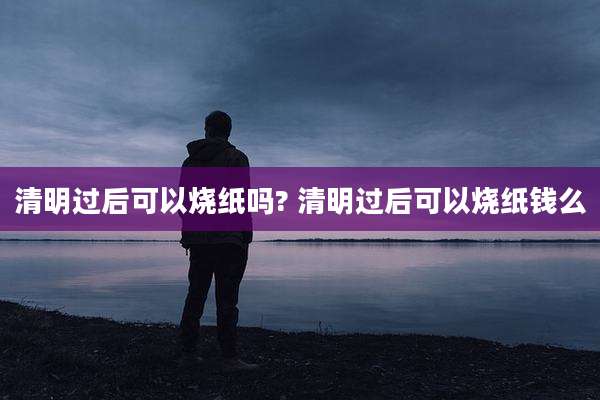 清明过后可以烧纸吗? 清明过后可以烧纸钱么
